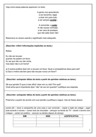 Veja como essas palavras aparecem no texto.
A gente vive aprendendo
a ser bonzinho, legal,
a dizer sim para tudo,
a ser sempre cordial...
A concordar, a ceder
A não causar confusão,
a ser vaca de presépio,
que não sabe dizer não!
Reescreva os versos usando o significado mais adequado.

(Descritor: inferir informações implícitas no texto.)
Releia:
Eu não sei recusar,
quando me pedem um favor.
Eu sei que não vou dar conta,
mas dizer não é um horror!
a) A autora prefere dizer sim a recusar um favor. Qual a conseqüência disso para ela?
b) Que o motivo ela tem para não recusar nunca um favor?

(Descritor: extrapolar idéias do texto a partir de opiniões relativas ao tema.)
Dê sua opinião! O que é mais difícil: dizer sim ou não? Por quê?
Você acha que é importante dizer “não” de vez em quando? Justifique sua resposta.

(Descritor: extrapolar idéias do texto a partir de opiniões relativas ao tema.)
Preencha o quadro de acordo com sua opinião e justifique a seguir. Use as frases abaixo:

comer jiló – tocar a campainha de uma casa e sair correndo – copiar a lição do colega – jogar
bola durante o recreio – comer bolo de chocolate – almoçar na frente da TV – dividir o lanche com
colegas – cantar em público – escovar os dentes depois do almoço
SIM

NÃO

JUSTIFICATIVA

1

 