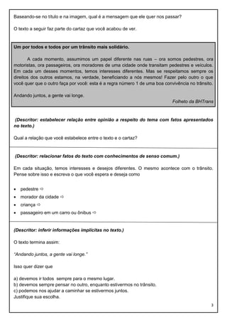 Baseando-se no título e na imagem, qual é a mensagem que ele quer nos passar?
O texto a seguir faz parte do cartaz que você acabou de ver.

Um por todos e todos por um trânsito mais solidário.
A cada momento, assumimos um papel diferente nas ruas – ora somos pedestres, ora
motoristas, ora passageiros, ora moradores de uma cidade onde transitam pedestres e veículos.
Em cada um desses momentos, temos interesses diferentes. Mas se respeitamos sempre os
direitos dos outros estamos, na verdade, beneficiando a nós mesmos! Fazer pelo outro o que
você quer que o outro faça por você: esta é a regra número 1 de uma boa convivência no trânsito.
Andando juntos, a gente vai longe.
Folheto da BHTrans

(Descritor: estabelecer relação entre opinião a respeito do tema com fatos apresentados
no texto.)
Qual a relação que você estabelece entre o texto e o cartaz?

(Descritor: relacionar fatos do texto com conhecimentos de senso comum.)
Em cada situação, temos interesses e desejos diferentes. O mesmo acontece com o trânsito.
Pense sobre isso e escreva o que você espera e deseja como


pedestre 



morador da cidade 



criança 



passageiro em um carro ou ônibus 

(Descritor: inferir informações implícitas no texto.)
O texto termina assim:
“Andando juntos, a gente vai longe.”
Isso quer dizer que
a) devemos ir todos sempre para o mesmo lugar.
b) devemos sempre pensar no outro, enquanto estivermos no trânsito.
c) podemos nos ajudar a caminhar se estivermos juntos.
Justifique sua escolha.
3

 