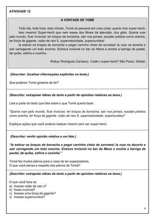 ATIVIDADE 12
A VONTADE DE TOMÉ
Todo dia, toda hora, todo minuto, Tomé só pensava em uma coisa: queria virar super-herói.
Isso mesmo! Super-herói que nem esses dos filmes da televisão, dos gibis. Queria voar
pelo mundo, ficar invisível, ter braços de borracha, sair nos jornais, escalar prédios como aranha,
ter força de gigante, visão de raio X, supervelocidade, superouvidos!
Ia esticar os braços de borracha e pegar carrinho cheio de sorvetes! Ia voar na doceria e
sair carregando um bolo enorme. Entrava invisível no bar do Mane e enchia a barriga de pastel,
de quibe, esfirra e coxinha.
Walcyr Rodrigues Carrasco. Cadê o super-herói? São Paulo, Global.

(Descritor: localizar informações explícitas no texto.)
Que poderes Tomé gostaria de ter?

(Descritor: extrapolar idéias do texto a partir de opiniões relativas ao tema.)
Leia a parte do texto que fala sobre o que Tomé queria fazer.
“Queria voar pelo mundo, ficar invisível, ter braços de borracha, sair nos jornais, escalar prédios
como aranha, ter força de gigante, visão de raio X, supervelocidade, superouvidos!”
Explique ações que você poderia realizar mesmo sem ser super-herói.

(Descritor: emitir opinião relativa a um fato.)
“Ia esticar os braços de borracha e pegar carrinho cheio de sorvetes! Ia voar na doceria e
sair carregando um bolo enorme. Entrava invisível no bar do Mane e enchia a barriga de
pastel, de quibe, esfirra e coxinha.”
Tomé fez muitos planos para o caso de ter superpoderes.
O que você pensa a respeito dos planos de Tomé?
(Descritor: extrapolar idéias do texto a partir de opiniões relativas ao tema.)
O que você faria se
a) tivesse visão de raio x?
b) fosse invisível?
c) tivesse uma força de gigante?
d) tivesse superouvidos?

4

 