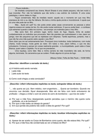 - Pouco incêndio...
De imediato compreendi seu drama. Mount Shasta é uma cidade pequena, não tem muito o
que incendiar. Pior: não há habitante que não tenha o seu extintor de incêndio. É uma coisa
patológica, o temor deles é o fogo.
Fiquei consternada. Mas de imediato resolvi: aquele era o momento em que meu filho
precisava de mim e eu não lhe falharia. Ele teria a minha ajuda pronta e incondicional. A ajuda que
só uma mãe pode dar ao filho.
Mas... Ajuda em quê? Eu não podia andar pelas casas convencendo as pessoas a atirar
cigarros acesos em cestas de lixo. Eu não podia roubar extintores. O que eu podia fazer - e confesso
que estremeci quando a idéia me ocorreu - era arranjar uns incêndios para o meu filho.
Não seria fácil. Em primeiro lugar, tenho medo do fogo. Depois, tinha de avaliar
cuidadosamente os incêndios que provocaria. Nem tão grandes que submetessem o meu Jason ao
perigo, nem tão pequenos que ele os rejeitasse com desprezo. Tarefa espinhosa, portanto, mas o
que não faz uma mãe quando está a ajudar o seu filho?
Devo dizer que me saí extremamente bem. Provoquei cinco incêndios, todos belíssimos, com muita
chama, muita fumaça, muita gente ao redor. Em todos o meu Jason brilhou, o que me deu
entusiasmo. Comecei a pensar em coisas realmente grandes - a municipalidade, quem sabe a Casa
Branca, quem sabe o Capitólio. Foi aí que me prenderam.
Uma injustiça, como falei. Mas a minha carreira de mãe incendiária não está, de forma
alguma, terminada. Os carcereiros que se cuidem. Prisão alguma é à prova de fogo.
(Moacyr Scliar. Folha de São Paulo – 15/08/1995)

(Descritor: identificar o narrador do texto.)
a) A história está sendo narrada:
( ) pela mãe
( ) pelo autor do texto
b) Como você chegou a esta conclusão?
(Descritor: inferir informações implícitas no texto; extrapolar idéias do texto.)
“.... não queria ser juiz. Nem médico, nem engenheiro..... Queria ser bombeiro. Quando me
anunciou sua decisão, fiquei desesperada. Mas ele me falou com tanto entusiasmo da
profissão – chegou a imitar o som da sirene do carro de bombeiros – que tive de ceder.”
a) Por que a mãe ficou desesperada quando percebeu que o menino não queria outra
profissão, só a de bombeiro?
b) Por que a mãe cedeu ao desejo do garoto?
c) Em sua opinião ela poderia não ceder à idéia do garoto? Por quê?

(Descritor: inferir informações implícitas no texto; localizar informações explícitas no
texto.)
a) Apesar de ser aceito no Corpo de Bombeiros como queria, ele não estava feliz. Por quê?
b) Por que a mãe ficou tão consternada ao ver a tristeza do filho?
3

 