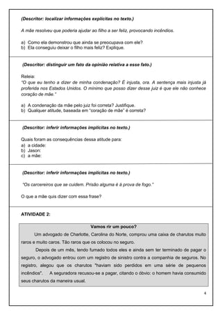 (Descritor: localizar informações explícitas no texto.)
A mãe resolveu que poderia ajudar ao filho a ser feliz, provocando incêndios.
a) Como ela demonstrou que ainda se preocupava com ele?
b) Ela conseguiu deixar o filho mais feliz? Explique.

(Descritor: distinguir um fato da opinião relativa a esse fato.)
Releia:
“O que eu tenho a dizer de minha condenação? É injusta, ora. A sentença mais injusta já
proferida nos Estados Unidos. O mínimo que posso dizer desse juiz é que ele não conhece
coração de mãe.”
a) A condenação da mãe pelo juiz foi correta? Justifique.
b) Qualquer atitude, baseada em “coração de mãe” é correta?

(Descritor: inferir informações implícitas no texto.)
Quais foram as consequências dessa atitude para:
a) a cidade:
b) Jason:
c) a mãe:

(Descritor: inferir informações implícitas no texto.)
“Os carcereiros que se cuidem. Prisão alguma é à prova de fogo.”
O que a mãe quis dizer com essa frase?

ATIVIDADE 2:
Vamos rir um pouco?
Um advogado de Charlotte, Carolina do Norte, comprou uma caixa de charutos muito
raros e muito caros. Tão raros que os colocou no seguro.
Depois de um mês, tendo fumado todos eles e ainda sem ter terminado de pagar o
seguro, o advogado entrou com um registro de sinistro contra a companhia de seguros. No
registro, alegou que os charutos "haviam sido perdidos em uma série de pequenos
incêndios".

A seguradora recusou-se a pagar, citando o óbvio: o homem havia consumido

seus charutos da maneira usual.
4

 