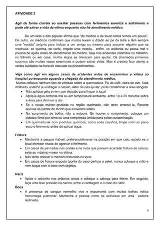 ATIVIDADE 3
Agir de forma correta ao auxiliar pessoas com ferimentos ameniza o sofrimento e
pode até salvar a vida da vítima enquanto não há atendimento médico.
De um lado o dito popular afirma que “de médico e de louco todos temos um pouco”.
De outro, os médicos confirmam que muitos levam o ditado ao pé da letra e têm sempre
uma “receita” própria para indicar a um amigo ou mesmo para socorrer alguém que se
machuca, se queima, se corta, engole uma moeda... enfim, se acidenta ou passa mal e
precisa de ajuda antes do atendimento do médico. Seja nos acidentes ocorridos no trabalho,
no trânsito ou em casa, muitos leigos se oferecem para ajudar. Os chamados primeiros
socorros são muitas vezes essenciais e podem salvar vidas. Mas é preciso ficar atento a
certos cuidados na hora de executar os procedimentos.
Veja como agir em alguns casos de acidentes antes de encaminhar a vítima ao
hospital ou enquanto aguarda a chegada do atendimento médico.
Nunca coloque nenhum tipo de produto sobre a queimadura. Pó de café, clara de ovo, fubá
molhado, esterco ou esfregar o cabelo, além de não ajudar, pode contaminar a área atingida
 Não aplique gelo e nem use algodão para limpar o local.
 Aplique água corrente fria ou em temperatura ambiente, entre 10 e 20 minutos sobre
a área para diminuir a dor.
 Se a roupa estiver grudada na região queimada, não tente arrancá-la. Recorte
apenas as partes do tecido que estiverem soltas.
 No surgimento de bolha, não a estoure. Se houver o rompimento, coloque um
plástico filme por cima ou uma compressa úmida para evitar contaminação.
 Em queimaduras com produtos químicos, como soda cáustica, limpe com um pano
seco o ferimento antes de aplicar água.
Fratura
 Mantenha a pessoa imóvel, preferencialmente na posição em que caiu, exceto se o
local oferecer riscos de agravar o ferimento.
 Em casos de pancadas nas costas e na nuca que possam acarretar fratura de coluna,
evite ao máximo mexer na vítima.
 Não tente colocar o membro fraturado no local.
 Em casos de fratura exposta (ponta do osso perfura a pele), nunca coloque a mão e
nem toque com o osso com objetos.
Nariz
 Apóie o cotovelo nas próprias coxas e coloque a cabeça para frente. Em seguida,
faça uma leve pressão na narina, entre a cartilagem e o osso do nariz.
Boca
 A presença de sangue vermelho vivo e espumante com muitas bolhas indica
hemorragia pulmonar. Mantenha a pessoa como se estivesse em uma cadeira
reclinada.
6

 