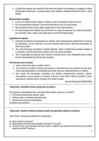 

A perda de sangue com aparência de borra de café e com pedaço ou coágulos, indica
hemorragia estomacal. A pessoa deve ficar deitada, preferencialmente sobre o lado
direito.

Machucados simples
 Lave com sabão neutro e água e coloque uma compressa úmida por cima
 Em sangramentos maiores, comprima levemente com um pano limpo.
 Nunca passe álcool, iodo e água oxigenada e nem use pomadas.
 Em perfurações com objeto que continuam no corpo da pessoa, em caso de facadas,
por exemplo, não o retire, pois pode gerar uma hemorragia maior.
Ingestão de objetos
 Havendo ausência de respiração em adultos, faça compressões abdominais na altura
do diafragma. Já em crianças, vire-a de cabeça para baixo e dê leves pancadas no
meio das costas.
 Se você conseguir visualizar o objeto ingerido, retire-o utilizando os dedos polegar e
o indicador, que deverão estar limpos e com as unhas cortadas.
 Se a respiração da pessoa está normal, é preciso fazer uma radiografia para avaliar
se há necessidade de intervenção cirúrgica.
Ferimentos com animais
 Lave o local com água e sabão neutro.
 Se possível, prenda o animal que causou o ferimento por um período de dez dias.
Caso haja alterações no comportamento dele, procure imediatamente um médico.
 Em casos de ferimentos causados por bichos peçonhentos (aranha, cobras,
escorpiões), nunca chupe ou amarre o local e nem beba nenhum produto, como
querosene. Apenas lave e coloque uma bolsa de gelo.
(Jornal Pampulha 09/09/2006)
(Descritor: identificar tema central de um texto.)
Com base na reportagem lida, qual dos títulos abaixo pode ser o melhor?
( ) Primeiros passos que salvam vidas.
( ) Salvar vidas no primeiro atendimento.
( ) Dicas para socorrer acidentados.
Justifique sua escolha. ______________________________________________________

(Descritor: explorar ideias do texto a partir de opiniões relativas ao tema.)
Das “dicas” dadas para atender ao acidentado:
a) Qual você já conhecia?
b) Qual delas você não teria coragem de fazer? Por quê?
c) Você já viveu uma situação em que você ou alguém que estava próximo teve que tomar
alguma atitude? Explique.
7

 