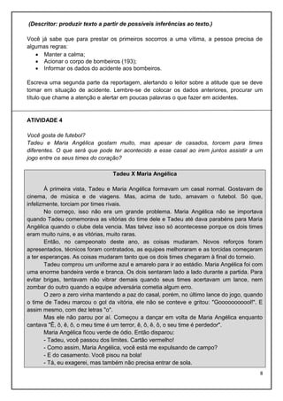 (Descritor: produzir texto a partir de possíveis inferências ao texto.)
Você já sabe que para prestar os primeiros socorros a uma vítima, a pessoa precisa de
algumas regras:
 Manter a calma;
 Acionar o corpo de bombeiros (193);
 Informar os dados do acidente aos bombeiros.
Escreva uma segunda parte da reportagem, alertando o leitor sobre a atitude que se deve
tomar em situação de acidente. Lembre-se de colocar os dados anteriores, procurar um
título que chame a atenção e alertar em poucas palavras o que fazer em acidentes.

ATIVIDADE 4
Você gosta de futebol?
Tadeu e Maria Angélica gostam muito, mas apesar de casados, torcem para times
diferentes. O que será que pode ter acontecido a esse casal ao irem juntos assistir a um
jogo entre os seus times do coração?
Tadeu X Maria Angélica
À primeira vista, Tadeu e Maria Angélica formavam um casal normal. Gostavam de
cinema, de música e de viagens. Mas, acima de tudo, amavam o futebol. Só que,
infelizmente, torciam por times rivais.
No começo, isso não era um grande problema. Maria Angélica não se importava
quando Tadeu comemorava as vitórias do time dele e Tadeu até dava parabéns para Maria
Angélica quando o clube dela vencia. Mas talvez isso só acontecesse porque os dois times
eram muito ruins, e as vitórias, muito raras.
Então, no campeonato deste ano, as coisas mudaram. Novos reforços foram
apresentados, técnicos foram contratados, as equipes melhoraram e as torcidas começaram
a ter esperanças. As coisas mudaram tanto que os dois times chegaram à final do torneio.
Tadeu comprou um uniforme azul e amarelo para ir ao estádio. Maria Angélica foi com
uma enorme bandeira verde e branca. Os dois sentaram lado a lado durante a partida. Para
evitar brigas, tentavam não vibrar demais quando seus times acertavam um lance, nem
zombar do outro quando a equipe adversária cometia algum erro.
O zero a zero vinha mantendo a paz do casal, porém, no último lance do jogo, quando
o time de Tadeu marcou o gol da vitória, ele não se conteve e gritou: "Gooooooooool!". E
assim mesmo, com dez letras "o".
Mas ele não parou por aí. Começou a dançar em volta de Maria Angélica enquanto
cantava "Ê, ô, ê, ô, o meu time é um terror, ê, ô, ê, ô, o seu time é perdedor".
Maria Angélica ficou verde de ódio. Então disparou:
- Tadeu, você passou dos limites. Cartão vermelho!
- Como assim, Maria Angélica, você está me expulsando de campo?
- E do casamento. Você pisou na bola!
- Tá, eu exagerei, mas também não precisa entrar de sola.
8

 