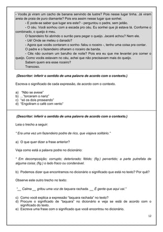 - Vocês já viram um cacho de banana servindo de lustre? Pois nesse lugar tinha. Já viram
areia de praia de puro diamante? Pois era assim nesse lugar que sonhei.
- E pode-se saber que lugar era este? - perguntou o padre, sem jeitão.
- O céu. Você sonhou com a escada pro céu. Eu sonhei que já estava lá. Conforme o
combinado, o queijo é meu.
O fazendeiro foi abrindo o surrão para pegar o queijo. Jacaré achou? Nem ele.
- Ué! Onde se meteu o danado?
- Agora que vocês contaram o sonho- falou o roceiro -, tenho uma coisa pra contar.
O padre e o fazendeiro olharam o roceiro de banda.
- Cês não ouviram um barulho de noite? Pois era eu que me levantei pra comer o
queijo. Como vocês estavam no céu, achei que não precisavam mais do queijo.
Sabem quem era esse roceiro?
Trancoso.
(Descritor: inferir o sentido de uma palavra de acordo com o contexto.)
Escreva o significado de cada expressão, de acordo com o contexto.
a)
b)
c)
d)

“Não se avexe”
...”torceram o nariz”
“só os dois proseando”
“Engoliram o café com vento”

(Descritor: inferir o sentido de uma palavra de acordo com o contexto.)
Leia o trecho a seguir:
“ Era uma vez um fazendeiro podre de rico, que viajava solitário.”
a) O que quer dizer a frase anterior?
Veja como está a palavra podre no dicionário:
“ Em decomposição; corrupto; deteriorado; fétido; (fig.) pervertido; a parte putrefata de
alguma coisa; (fig.) o lado fraco ou condenável.
b) Podemos dizer que encontramos no dicionário o significado que está no texto? Por quê?
Observe este outro trecho no texto:
“__ Calma __ gritou uma voz de taquara rachada. __ É gente que aqui vai.”
c) Como você explica a expressão “taquara rachada” no texto?
d) Procure o significado de “taquara” no dicionário e veja se está de acordo com o
significado do texto.
e) Escreva uma frase com o significado que você encontrou no dicionário.
12

 