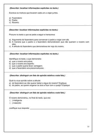 (Descritor: localizar informações explícitas no texto.)
Escreva os motivos que levaram cada um a viajar juntos.
a) Fazendeiro:
b) Padre:
c) Roceiro:

(Descritor: localizar informações explícitas no texto.)
Procure no texto o que se pede a seguir e transcreva:
a) Argumento do fazendeiro para convencer o padre a viajar com ele.
b) A maneira que o padre e o fazendeiro demonstraram que não queriam o roceiro com
eles.
c) A atitude do fazendeiro que demonstrava ter nojo do roceiro.

(Descritor: localizar informações explícitas no texto.)
Identifique no texto, o que demonstra:
a) que o roceiro era pobre;
b) que o roceiro era esperto;
c) que o padre queria levar vantagem;
d) que o fazendeiro era preconceituoso;

(Descritor: distinguir um fato da opinião relativa a este fato.)
Qual é a sua opinião sobre a atitude:
a) do fazendeiro ao não querer beber a água do roceiro? Explique.
b) do padre, ao querer enganar os dois e ficar com o queijo? Explique

(Descritor: distinguir um fato da opinião relativa a este fato.)
O roceiro demonstrou, no final do texto, que era:
( ) inteligente
( ) malandro
Justifique sua resposta: _____________________________________________________

13

 