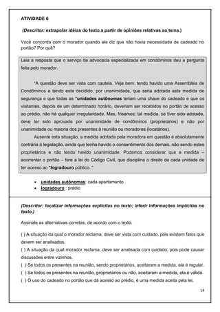 ATIVIDADE 6
(Descritor: extrapolar idéias do texto a partir de opiniões relativas ao tema.)
Você concorda com o morador quando ele diz que não havia necessidade de cadeado no
portão? Por quê?
Leia a resposta que o serviço de advocacia especializada em condôminos deu a pergunta
feita pelo morador.
“A questão deve ser vista com cautela. Veja bem: tendo havido uma Assembléia de
Condôminos e tendo esta decidido, por unanimidade, que seria adotada esta medida de
segurança e que todas as *unidades autônomas teriam uma chave do cadeado e que os
visitantes, depois de um determinado horário, deveriam ser recebidos no portão de acesso
ao prédio, não há qualquer irregularidade. Mas, frisamos: tal medida, se tiver sido adotada,
deve ter sido aprovada por unanimidade de condôminos (proprietários) e não por
unanimidade ou maioria dos presentes à reunião ou moradores (locatários).
Ausente esta situação, a medida adotada pela moradora em questão é absolutamente
contrária à legislação, ainda que tenha havido o consentimento dos demais, não sendo estes
proprietários e não tendo havido unanimidade. Podemos considerar que a medida –
acorrentar o portão – fere a lei do Código Civil, que disciplina o direito de cada unidade de
ter acesso ao *logradouro público. “



unidades autônomas: cada apartamento
logradouro : prédio

(Descritor: localizar informações explícitas no texto; inferir informações implícitas no
texto.)
Assinale as alternativas corretas, de acordo com o texto.
( ) A situação da qual o morador reclama, deve ser vista com cuidado, pois existem fatos que
devem ser analisados.
( ) A situação da qual morador reclama, deve ser analisada com cuidado, pois pode causar
discussões entre vizinhos.
( ) Se todos os presentes na reunião, sendo proprietários, aceitaram a medida, ela é regular.
( ) Se todos os presentes na reunião, proprietários ou não, aceitaram a medida, ela é válida.
( ) O uso do cadeado no portão que dá acesso ao prédio, é uma medida aceita pela lei.
14

 