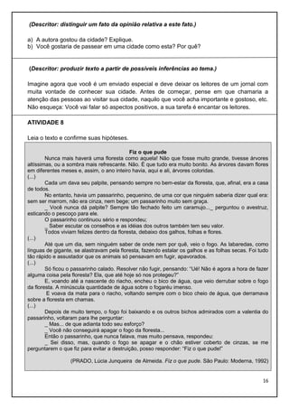 (Descritor: distinguir um fato da opinião relativa a este fato.)
a) A autora gostou da cidade? Explique.
b) Você gostaria de passear em uma cidade como esta? Por quê?

(Descritor: produzir texto a partir de possíveis inferências ao tema.)
Imagine agora que você é um enviado especial e deve deixar os leitores de um jornal com
muita vontade de conhecer sua cidade. Antes de começar, pense em que chamaria a
atenção das pessoas ao visitar sua cidade, naquilo que você acha importante e gostoso, etc.
Não esqueça: Você vai falar só aspectos positivos, a sua tarefa é encantar os leitores.
ATIVIDADE 8
Leia o texto e confirme suas hipóteses.
Fiz o que pude
Nunca mais haverá uma floresta como aquela! Não que fosse muito grande, tivesse árvores
altíssimas, ou a sombra mais refrescante. Não. É que tudo era muito bonito. As árvores davam flores
em diferentes meses e, assim, o ano inteiro havia, aqui e ali, árvores coloridas.
(...)
Cada um dava seu palpite, pensando sempre no bem-estar da floresta, que, afinal, era a casa
de todos.
No entanto, havia um passarinho, pequenino, de uma cor que ninguém saberia dizer qual era:
sem ser marrom, não era cinza, nem bege; um passarinho muito sem graça.
_ Você nunca dá palpite? Sempre tão fechado feito um caramujo..._ perguntou o avestruz,
esticando o pescoço para ele.
O passarinho continuou sério e respondeu;
_ Saber escutar os conselhos e as idéias dos outros também tem seu valor.
Todos viviam felizes dentro da floresta, debaixo dos galhos, folhas e flores.
(...)
Até que um dia, sem ninguém saber de onde nem por quê, veio o fogo. As labaredas, como
línguas de gigante, se alastravam pela floresta, fazendo estalar os galhos e as folhas secas. Foi tudo
tão rápido e assustador que os animais só pensavam em fugir, apavorados.
(...)
Só ficou o passarinho calado. Resolver não fugir, pensando: “Ué! Não é agora a hora de fazer
alguma coisa pela floresta? Ela, que até hoje só nos protegeu?”
E, voando até a nascente do riacho, encheu o bico de água, que veio derrubar sobre o fogo
da floresta. A minúscula quantidade de água sobre o fogaréu imenso.
E voava da mata para o riacho, voltando sempre com o bico cheio de água, que derramava
sobre a floresta em chamas.
(...)
Depois de muito tempo, o fogo foi baixando e os outros bichos admirados com a valentia do
passarinho, voltaram para lhe perguntar:
_ Mas... de que adianta todo seu esforço?
_ Você não conseguirá apagar o fogo da floresta...
Então o passarinho, que nunca falava, mas muito pensava, respondeu:
_ Sei disso, mas, quando o fogo se apagar e o chão estiver coberto de cinzas, se me
perguntarem o que fiz para evitar a destruição, posso responder: “Fiz o que pude!”
(PRADO, Lúcia Junqueira de Almeida. Fiz o que pude. São Paulo: Moderna, 1992)

16

 