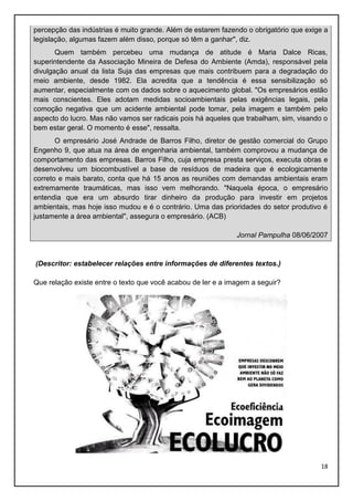 percepção das indústrias é muito grande. Além de estarem fazendo o obrigatório que exige a
legislação, algumas fazem além disso, porque só têm a ganhar", diz.
Quem também percebeu uma mudança de atitude é Maria Dalce Ricas,
superintendente da Associação Mineira de Defesa do Ambiente (Amda), responsável pela
divulgação anual da lista Suja das empresas que mais contribuem para a degradação do
meio ambiente, desde 1982. Ela acredita que a tendência é essa sensibilização só
aumentar, especialmente com os dados sobre o aquecimento global. "Os empresários estão
mais conscientes. Eles adotam medidas socioambientais pelas exigências legais, pela
comoção negativa que um acidente ambiental pode tomar, pela imagem e também pelo
aspecto do lucro. Mas não vamos ser radicais pois há aqueles que trabalham, sim, visando o
bem estar geral. O momento é esse", ressalta.
O empresário José Andrade de Barros Filho, diretor de gestão comercial do Grupo
Engenho 9, que atua na área de engenharia ambiental, também comprovou a mudança de
comportamento das empresas. Barros Filho, cuja empresa presta serviços, executa obras e
desenvolveu um biocombustível a base de resíduos de madeira que é ecologicamente
correto e mais barato, conta que há 15 anos as reuniões com demandas ambientais eram
extremamente traumáticas, mas isso vem melhorando. "Naquela época, o empresário
entendia que era um absurdo tirar dinheiro da produção para investir em projetos
ambientais, mas hoje isso mudou e é o contrário. Uma das prioridades do setor produtivo é
justamente a área ambiental", assegura o empresário. (ACB)
Jornal Pampulha 08/06/2007

(Descritor: estabelecer relações entre informações de diferentes textos.)
Que relação existe entre o texto que você acabou de ler e a imagem a seguir?

18

 