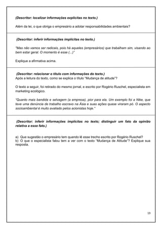 (Descritor: localizar informações explícitas no texto.)
Além da lei, o que obriga o empresário a adotar responsabilidades ambientais?

(Descritor: inferir informações implícitas no texto.)
"Mas não vamos ser radicais, pois há aqueles (empresários) que trabalham sim, visando ao
bem estar geral. O momento é esse (...)”
Explique a afirmativa acima.

(Descritor: relacionar o título com informações do texto.)
Após a leitura do texto, como se explica o título “Mudança de atitude”?
O texto a seguir, foi retirado do mesmo jornal, e escrito por Rogério Ruschel, especialista em
marketing ecológico.
“Quanto mais bandida e selvagem (a empresa), pior para ela. Um exemplo foi a Nike, que
teve uma denúncia de trabalho escravo na Ásia e suas ações quase viraram pó. O aspecto
socioambiental é muito avaliado pelos acionistas hoje.”

(Descritor: inferir informações implícitas no texto; distinguir um fato da opinião
relativa a esse fato.)

a) Que sugestão o empresário tem quando lê esse trecho escrito por Rogério Ruschel?
b) O que o especialista falou tem a ver com o texto “Mudança de Atitude”? Explique sua
resposta.

19

 