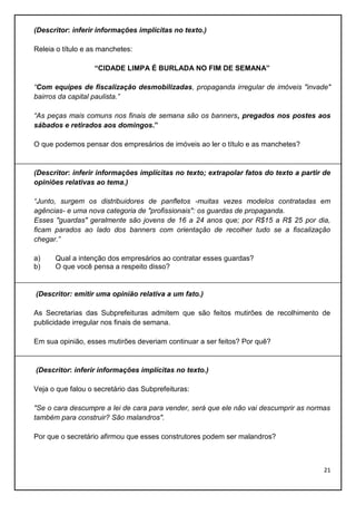 (Descritor: inferir informações implícitas no texto.)
Releia o título e as manchetes:
“CIDADE LIMPA É BURLADA NO FIM DE SEMANA”
“Com equipes de fiscalização desmobilizadas, propaganda irregular de imóveis "invade"
bairros da capital paulista.”
“As peças mais comuns nos finais de semana são os banners, pregados nos postes aos
sábados e retirados aos domingos.”
O que podemos pensar dos empresários de imóveis ao ler o título e as manchetes?

(Descritor: inferir informações implícitas no texto; extrapolar fatos do texto a partir de
opiniões relativas ao tema.)
“Junto, surgem os distribuidores de panfletos -muitas vezes modelos contratadas em
agências- e uma nova categoria de "profissionais": os guardas de propaganda.
Esses "guardas" geralmente são jovens de 16 a 24 anos que; por R$15 a R$ 25 por dia,
ficam parados ao lado dos banners com orientação de recolher tudo se a fiscalização
chegar.”
a)
b)

Qual a intenção dos empresários ao contratar esses guardas?
O que você pensa a respeito disso?

(Descritor: emitir uma opinião relativa a um fato.)
As Secretarias das Subprefeituras admitem que são feitos mutirões de recolhimento de
publicidade irregular nos finais de semana.
Em sua opinião, esses mutirões deveriam continuar a ser feitos? Por quê?

(Descritor: inferir informações implícitas no texto.)
Veja o que falou o secretário das Subprefeituras:
"Se o cara descumpre a lei de cara para vender, será que ele não vai descumprir as normas
também para construir? São malandros".
Por que o secretário afirmou que esses construtores podem ser malandros?

21

 