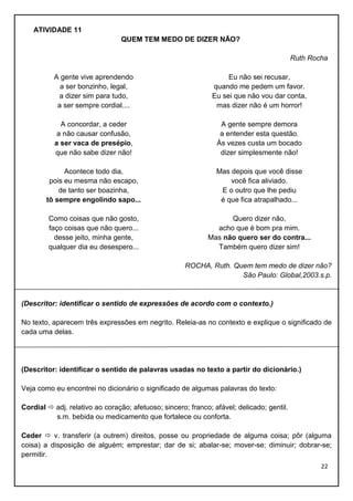 ATIVIDADE 11
QUEM TEM MEDO DE DIZER NÃO?
Ruth Rocha
A gente vive aprendendo
a ser bonzinho, legal,
a dizer sim para tudo,
a ser sempre cordial....

Eu não sei recusar,
quando me pedem um favor.
Eu sei que não vou dar conta,
mas dizer não é um horror!

A concordar, a ceder
a não causar confusão,
a ser vaca de presépio,
que não sabe dizer não!

A gente sempre demora
a entender esta questão.
Às vezes custa um bocado
dizer simplesmente não!

Acontece todo dia,
pois eu mesma não escapo,
de tanto ser boazinha,
tô sempre engolindo sapo...

Mas depois que você disse
você fica aliviado.
E o outro que lhe pediu
é que fica atrapalhado...

Como coisas que não gosto,
faço coisas que não quero...
desse jeito, minha gente,
qualquer dia eu desespero...

Quero dizer não,
acho que é bom pra mim.
Mas não quero ser do contra...
Também quero dizer sim!
ROCHA, Ruth. Quem tem medo de dizer não?
São Paulo: Global,2003.s.p.

(Descritor: identificar o sentido de expressões de acordo com o contexto.)
No texto, aparecem três expressões em negrito. Releia-as no contexto e explique o significado de
cada uma delas.

(Descritor: identificar o sentido de palavras usadas no texto a partir do dicionário.)
Veja como eu encontrei no dicionário o significado de algumas palavras do texto:
Cordial  adj. relativo ao coração; afetuoso; sincero; franco; afável; delicado; gentil.
s.m. bebida ou medicamento que fortalece ou conforta.
Ceder  v. transferir (a outrem) direitos, posse ou propriedade de alguma coisa; pôr (alguma
coisa) a disposição de alguém; emprestar; dar de si; abalar-se; mover-se; diminuir; dobrar-se;
permitir.
22

 