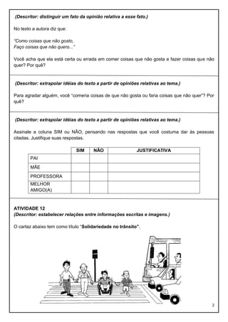 (Descritor: distinguir um fato da opinião relativa a esse fato.)
No texto a autora diz que:
“Como coisas que não gosto,
Faço coisas que não quero...”
Você acha que ela está certa ou errada em comer coisas que não gosta e fazer coisas que não
quer? Por quê?

(Descritor: extrapolar idéias do texto a partir de opiniões relativas ao tema.)
Para agradar alguém, você “comeria coisas de que não gosta ou faria coisas que não quer”? Por
quê?

(Descritor: extrapolar idéias do texto a partir de opiniões relativas ao tema.)
Assinale a coluna SIM ou NÃO, pensando nas respostas que você costuma dar às pessoas
citadas. Justifique suas respostas.
SIM

NÃO

JUSTIFICATIVA

PAI
MÃE
PROFESSORA
MELHOR
AMIGO(A)

ATIVIDADE 12
(Descritor: estabelecer relações entre informações escritas e imagens.)
O cartaz abaixo tem como título “Solidariedade no trânsito”.

2

 