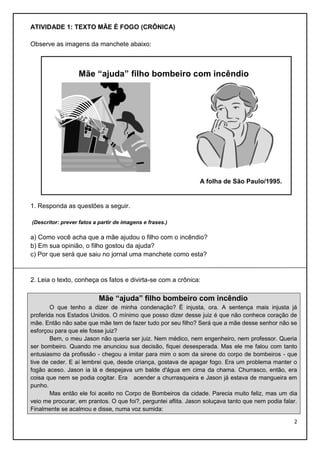 ATIVIDADE 1: TEXTO MÃE É FOGO (CRÔNICA)
Observe as imagens da manchete abaixo:

Mãe “ajuda” filho bombeiro com incêndio

A folha de São Paulo/1995.

1. Responda as questões a seguir.
(Descritor: prever fatos a partir de imagens e frases.)

a) Como você acha que a mãe ajudou o filho com o incêndio?
b) Em sua opinião, o filho gostou da ajuda?
c) Por que será que saiu no jornal uma manchete como esta?

2. Leia o texto, conheça os fatos e divirta-se com a crônica:

Mãe “ajuda” filho bombeiro com incêndio
O que tenho a dizer de minha condenação? É injusta, ora. A sentença mais injusta já
proferida nos Estados Unidos. O mínimo que posso dizer desse juiz é que não conhece coração de
mãe. Então não sabe que mãe tem de fazer tudo por seu filho? Será que a mãe desse senhor não se
esforçou para que ele fosse juiz?
Bem, o meu Jason não queria ser juiz. Nem médico, nem engenheiro, nem professor. Queria
ser bombeiro. Quando me anunciou sua decisão, fiquei desesperada. Mas ele me falou com tanto
entusiasmo da profissão - chegou a imitar para mim o som da sirene do corpo de bombeiros - que
tive de ceder. E aí lembrei que, desde criança, gostava de apagar fogo. Era um problema manter o
fogão aceso. Jason ia lá e despejava um balde d'água em cima da chama. Churrasco, então, era
coisa que nem se podia cogitar. Era acender a churrasqueira e Jason já estava de mangueira em
punho.
Mas então ele foi aceito no Corpo de Bombeiros da cidade. Parecia muito feliz, mas um dia
veio me procurar, em prantos. O que foi?, perguntei aflita. Jason soluçava tanto que nem podia falar.
Finalmente se acalmou e disse, numa voz sumida:
2

 