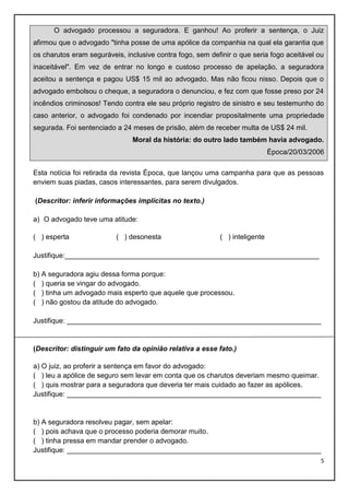 O advogado processou a seguradora. E ganhou! Ao proferir a sentença, o Juiz
afirmou que o advogado "tinha posse de uma apólice da companhia na qual ela garantia que
os charutos eram seguráveis, inclusive contra fogo, sem definir o que seria fogo aceitável ou
inaceitável". Em vez de entrar no longo e custoso processo de apelação, a seguradora
aceitou a sentença e pagou US$ 15 mil ao advogado. Mas não ficou nisso. Depois que o
advogado embolsou o cheque, a seguradora o denunciou, e fez com que fosse preso por 24
incêndios criminosos! Tendo contra ele seu próprio registro de sinistro e seu testemunho do
caso anterior, o advogado foi condenado por incendiar propositalmente uma propriedade
segurada. Foi sentenciado a 24 meses de prisão, além de receber multa de US$ 24 mil.
Moral da história: do outro lado também havia advogado.
Época/20/03/2006
Esta notícia foi retirada da revista Época, que lançou uma campanha para que as pessoas
enviem suas piadas, casos interessantes, para serem divulgados.
(Descritor: inferir informações implícitas no texto.)
a) O advogado teve uma atitude:
( ) esperta

( ) desonesta

( ) inteligente

Justifique:_________________________________________________________________
b) A seguradora agiu dessa forma porque:
( ) queria se vingar do advogado.
( ) tinha um advogado mais esperto que aquele que processou.
( ) não gostou da atitude do advogado.
Justifique: _________________________________________________________________

(Descritor: distinguir um fato da opinião relativa a esse fato.)
a) O juiz, ao proferir a sentença em favor do advogado:
( ) leu a apólice de seguro sem levar em conta que os charutos deveriam mesmo queimar.
( ) quis mostrar para a seguradora que deveria ter mais cuidado ao fazer as apólices.
Justifique: _________________________________________________________________

b) A seguradora resolveu pagar, sem apelar:
( ) pois achava que o processo poderia demorar muito.
( ) tinha pressa em mandar prender o advogado.
Justifique: _________________________________________________________________
5

 