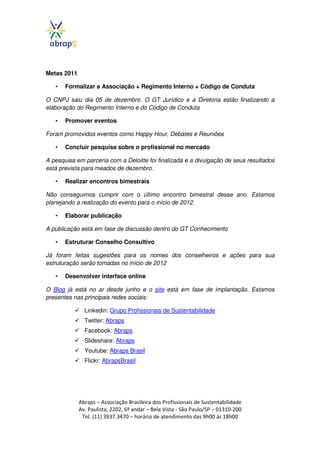 Metas 2011

   •   Formalizar a Associação + Regimento Interno + Código de Conduta

O CNPJ saiu dia 05 de dezembro. O GT Jurídico e a Diretoria estão finalizando a
elaboração do Regimento Interno e do Código de Conduta

   •   Promover eventos

Foram promovidos eventos como Happy Hour, Debates e Reuniões

   •   Concluir pesquisa sobre o profissional no mercado

A pesquisa em parceria com a Deloitte foi finalizada e a divulgação de seus resultados
está prevista para meados de dezembro.

   •   Realizar encontros bimestrais

Não conseguimos cumprir com o último encontro bimestral desse ano. Estamos
planejando a realização do evento para o início de 2012.

   •   Elaborar publicação

A publicação está em fase de discussão dentro do GT Conhecimento

   •   Estruturar Conselho Consultivo

Já foram feitas sugestões para os nomes dos conselheiros e ações para sua
estruturação serão tomadas no início de 2012

   •   Desenvolver interface online

O Blog já está no ar desde junho e o site está em fase de implantação. Estamos
presentes nas principais redes sociais:

               Linkedin: Grupo Profissionais de Sustentabilidade
               Twitter: Abraps
               Facebook: Abraps
               Slideshare: Abraps
               Youtube: Abraps Brasil
               Flickr: AbrapsBrasil




             Abraps – Associação Brasileira dos Profissionais de Sustentabilidade
             Av. Paulista, 2202, 6º andar – Bela Vista - São Paulo/SP – 01310-200
              Tel. (11) 3937.3470 – horário de atendimento das 9h00 às 18h00
 