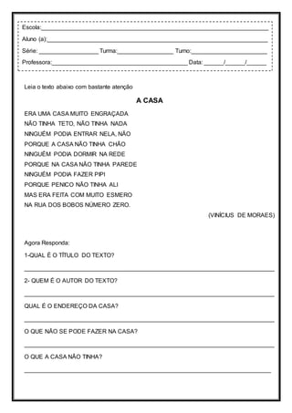 Leia o texto abaixo com bastante atenção
A CASA
ERA UMA CASA MUITO ENGRAÇADA
NÃO TINHA TETO, NÃO TINHA NADA
NINGUÉM PODIA ENTRAR NELA, NÃO
PORQUE A CASA NÃO TINHA CHÃO
NINGUÉM PODIA DORMIR NA REDE
PORQUE NA CASA NÃO TINHA PAREDE
NINGUÉM PODIA FAZER PIPI
PORQUE PENICO NÃO TINHA ALI
MAS ERA FEITA COM MUITO ESMERO
NA RUA DOS BOBOS NÚMERO ZERO.
(VINÍCIUS DE MORAES)
Agora Responda:
1-QUAL É O TÍTULO DO TEXTO?
____________________________________________________________________________
2- QUEM É O AUTOR DO TEXTO?
____________________________________________________________________________
QUAL É O ENDEREÇO DA CASA?
____________________________________________________________________________
O QUE NÃO SE PODE FAZER NA CASA?
____________________________________________________________________________
O QUE A CASA NÃO TINHA?
___________________________________________________________________________
Escola:_____________________________________________________________________
Aluno (a):___________________________________________________________________
Série: __________________ Turma:_________________ Turno:_______________________
Professora:_________________________________________ Data: ______/______/______
 