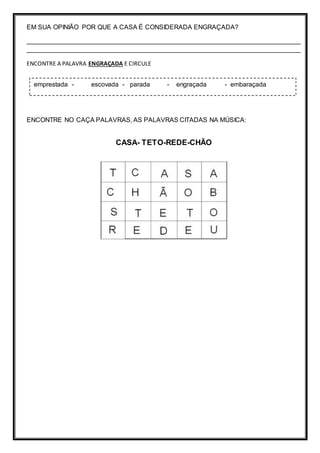EM SUA OPINIÃO POR QUE A CASA É CONSIDERADA ENGRAÇADA?
____________________________________________________________________________
____________________________________________________________________________
ENCONTRE A PALAVRA ENGRAÇADA E CIRCULE
ENCONTRE NO CAÇA PALAVRAS, AS PALAVRAS CITADAS NA MÚSICA:
CASA- TETO-REDE-CHÃO
emprestada - escovada - parada - engraçada - embaraçada
 