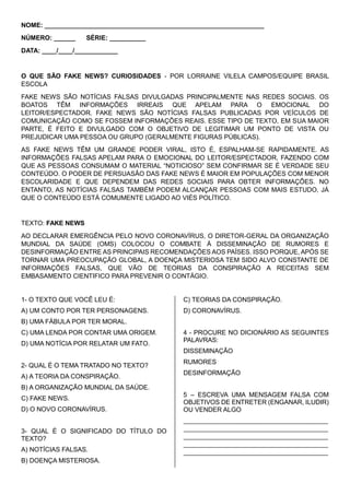 NOME: _____________________________________________________________
NÚMERO: ______ SÉRIE: __________
DATA: ____/____/____________
O QUE SÃO FAKE NEWS? CURIOSIDADES - POR LORRAINE VILELA CAMPOS/EQUIPE BRASIL
ESCOLA
FAKE NEWS SÃO NOTÍCIAS FALSAS DIVULGADAS PRINCIPALMENTE NAS REDES SOCIAIS. OS
BOATOS TÊM INFORMAÇÕES IRREAIS QUE APELAM PARA O EMOCIONAL DO
LEITOR/ESPECTADOR. FAKE NEWS SÃO NOTÍCIAS FALSAS PUBLICADAS POR VEÍCULOS DE
COMUNICAÇÃO COMO SE FOSSEM INFORMAÇÕES REAIS. ESSE TIPO DE TEXTO, EM SUA MAIOR
PARTE, É FEITO E DIVULGADO COM O OBJETIVO DE LEGITIMAR UM PONTO DE VISTA OU
PREJUDICAR UMA PESSOA OU GRUPO (GERALMENTE FIGURAS PÚBLICAS).
AS FAKE NEWS TÊM UM GRANDE PODER VIRAL, ISTO É, ESPALHAM-SE RAPIDAMENTE. AS
INFORMAÇÕES FALSAS APELAM PARA O EMOCIONAL DO LEITOR/ESPECTADOR, FAZENDO COM
QUE AS PESSOAS CONSUMAM O MATERIAL “NOTICIOSO” SEM CONFIRMAR SE É VERDADE SEU
CONTEÚDO. O PODER DE PERSUASÃO DAS FAKE NEWS É MAIOR EM POPULAÇÕES COM MENOR
ESCOLARIDADE E QUE DEPENDEM DAS REDES SOCIAIS PARA OBTER INFORMAÇÕES. NO
ENTANTO, AS NOTÍCIAS FALSAS TAMBÉM PODEM ALCANÇAR PESSOAS COM MAIS ESTUDO, JÁ
QUE O CONTEÚDO ESTÁ COMUMENTE LIGADO AO VIÉS POLÍTICO.
TEXTO: FAKE NEWS
AO DECLARAR EMERGÊNCIA PELO NOVO CORONAVÍRUS, O DIRETOR-GERAL DA ORGANIZAÇÃO
MUNDIAL DA SAÚDE (OMS) COLOCOU O COMBATE À DISSEMINAÇÃO DE RUMORES E
DESINFORMAÇÃO ENTRE AS PRINCIPAIS RECOMENDAÇÕES AOS PAÍSES. ISSO PORQUE, APÓS SE
TORNAR UMA PREOCUPAÇÃO GLOBAL, A DOENÇA MISTERIOSA TEM SIDO ALVO CONSTANTE DE
INFORMAÇÕES FALSAS, QUE VÃO DE TEORIAS DA CONSPIRAÇÃO A RECEITAS SEM
EMBASAMENTO CIENTIFICO PARA PREVENIR O CONTÁGIO.
1- O TEXTO QUE VOCÊ LEU É:
A) UM CONTO POR TER PERSONAGENS.
B) UMA FÁBULA POR TER MORAL.
C) UMA LENDA POR CONTAR UMA ORIGEM.
D) UMA NOTÍCIA POR RELATAR UM FATO.
2- QUAL É O TEMA TRATADO NO TEXTO?
A) A TEORIA DA CONSPIRAÇÃO.
B) A ORGANIZAÇÃO MUNDIAL DA SAÚDE.
C) FAKE NEWS.
D) O NOVO CORONAVÍRUS.
3- QUAL É O SIGNIFICADO DO TÍTULO DO
TEXTO?
A) NOTÍCIAS FALSAS.
B) DOENÇA MISTERIOSA.
C) TEORIAS DA CONSPIRAÇÃO.
D) CORONAVÍRUS.
4 - PROCURE NO DICIONÁRIO AS SEGUINTES
PALAVRAS:
DISSEMINAÇÃO
RUMORES
DESINFORMAÇÃO
5 – ESCREVA UMA MENSAGEM FALSA COM
OBJETIVOS DE ENTRETER (ENGANAR, ILUDIR)
OU VENDER ALGO
_____________________________________________
_____________________________________________
_____________________________________________
_____________________________________________
_____________________________________________
 