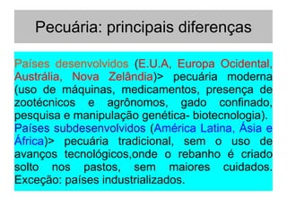 Pecuária: principais diferenças
Países desenvolvidos (E.U.A, Europa Ocidental,
Austrália, Nova Zelândia)> pecuária moderna
(uso de máquinas, medicamentos, presença de
zootécnicos e agrônomos, gado confinado,
pesquisa e manipulação genética- biotecnologia).
Países subdesenvolvidos (América Latina, Ásia e
África)> pecuária tradicional, sem o uso de
avanços tecnológicos,onde o rebanho é criado
solto nos pastos, sem maiores cuidados.
Exceção: países industrializados.
 