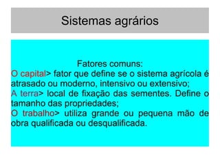 Sistemas agrários
Fatores comuns:
O capital> fator que define se o sistema agrícola é
atrasado ou moderno, intensivo ou extensivo;
A terra> local de fixação das sementes. Define o
tamanho das propriedades;
O trabalho> utiliza grande ou pequena mão de
obra qualificada ou desqualificada.
 