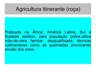 Agricultura Itinerante (roça)
Praticada na África, América Latina, Sul e
Sudeste asiático, pela população pobre,utiliza
mão-de-obra familiar, desqualificada, técnicas
rudimentares como as queimadas provocando
erosão dos solos.
 