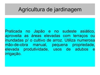 Agricultura de jardinagem
Praticada no Japão e no sudeste asiático,
aproveita as áreas elevadas com terraços ou
inundadas p/ o cultivo de arroz. Utiliza numerosa
mão-de-obra manual, pequena propriedade,
elevada produtividade, usos de adubos e
irrigação.
 