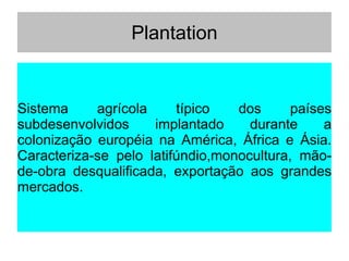 Plantation
Sistema agrícola típico dos países
subdesenvolvidos implantado durante a
colonização européia na América, África e Ásia.
Caracteriza-se pelo latifúndio,monocultura, mão-
de-obra desqualificada, exportação aos grandes
mercados.
 