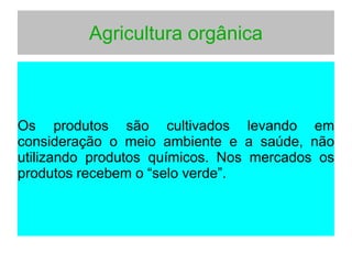 Agricultura orgânica
Os produtos são cultivados levando em
consideração o meio ambiente e a saúde, não
utilizando produtos químicos. Nos mercados os
produtos recebem o “selo verde”.
 