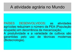 A atividade agrária no Mundo
PAÍSES DESENVOLVIDOS: as atividades
agrícolas reduziram o número da PEA (População
ocupada) em decorrência da mecanização;
A produtividade e a variedade de cultivos são
garantidas pelo uso de técnicas modernas
(Biotecnologia).
 