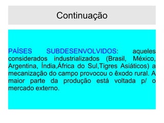 Continuação
PAÍSES SUBDESENVOLVIDOS: aqueles
considerados industrializados (Brasil, México,
Argentina, Índia,África do Sul,Tigres Asiáticos) a
mecanização do campo provocou o êxodo rural. A
maior parte da produção está voltada p/ o
mercado externo.
 