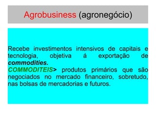 Agrobusiness (agronegócio)
Recebe investimentos intensivos de capitais e
tecnologia, objetiva á exportação de
commodities.
COMMODITEIS> produtos primários que são
negociados no mercado financeiro, sobretudo,
nas bolsas de mercadorias e futuros.
 