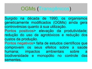 OGMs (Transgênicos)
Surgido na década de 1990, os organismos
geneticamente modificados (OGMs) ainda gera
controvérsias quanto á sua utilização.
Pontos positivos> elevação da produtividade;
redução do uso de agrotóxicos e redução dos
custos da produção.
Pontos negativos> falta de estudos científicos que
comprovem os seus efeitos sobre a saúde
humana; impactos ambientais sobre a
biodiversidade e monopólio no controle das
sementes.
 