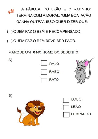 A FÁBULA “O LEÃO E O RATINHO”
TERMINA COM A MORAL: “UMA BOA AÇÃO
GANHA OUTRA”. ISSO QUER DIZER QUE:
( ) QUEM FAZ O BEM É RECOMPENSADO.
( ) QUEM FAZ O BEM DEVE SER PAGO.