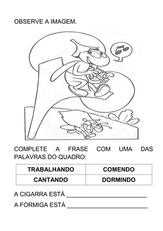 OBSERVE A IMAGEM.
COMPLETE A FRASE COM UMA DAS
PALAVRAS DO QUADRO:
TRABALHANDO COMENDO
CANTANDO DORMINDO
A CIGARRA ESTÁ ________________________
A FORMIGA ESTÁ ________________________