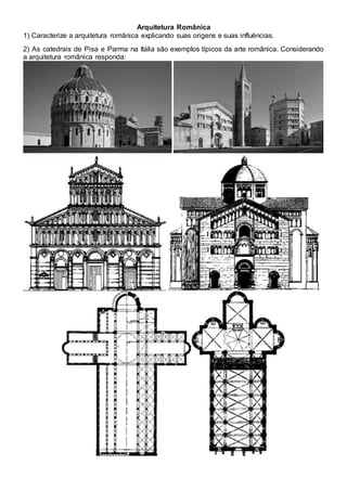 Arquitetura Românica
1) Caracterize a arquitetura românica explicando suas origens e suas influências.
2) As catedrais de Pisa e Parma na Itália são exemplos típicos da arte românica. Considerando
a arquitetura românica responda:
 