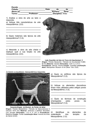 Escola: ____________________________________________________
Cidade: _________________________ Data: _____ de ______ de ____
Aluno (a):______________________________ Número: ___ Série: ___
Turno: __________ Professor: _____________ Disciplina: Artes
1) Analise a obra de arte ao lado e
responda:
a) Indique três características da arte
mesopotâmica. (3,0).
_________________________________
_________________________________
_________________________________
b) Quais materiais são típicos da arte
mesopotâmica? (1,0).
_________________________________
_________________________________
_________________________________
c) Interprete a obra de arte citada e
explique qual a sua função na arte
mesopotâmica. (2,0).
_________________________________
_________________________________
_________________________________
_________________________________
_________________________________
2) Sobre a arquitetura mesopotâmica responda:
a) Quais os edifícios são típicos da
Mesopotâmia? (1,0).
_________________________________
_________________________________
b) Indique os elementos decorativos
foram mais utilizados pelos antigos povos
da Mesopotâmia. (1,0).
_________________________________
_________________________________
c) Quais as técnicas de construção
empregadas pelos povos da
Mesopotâmia? (1,0).
_________________________________
_________________________________
d) Identifique os elementos de
sustentação dos templos da
Mesopotâmia. (1,0).
_________________________________
_________________________________
Leão Guardião da Sala do Trono de Assurbanipal II
Origem: Período Neoassírio / Reinado de Assurbanipal II (865-
60 AC) Material: Calcário Dimensões: 3,09 m x 3,15 m
Procedência: Nimrud, Assíria Função: Guardião Localização
Atual: Metropolitan Museum of Art (Nova York, EUA)
Serpente-Dragão de Marduk, do Portão de Ishtar
Origem: Período Neobabilônio / Reinado de Nabucodonosor II
(séculos VII-VI AC) Material: terracota e ladrilhos decorados
com esmalte Dimensões: 1,15 m X 1,67 m Procedência:
Babilônia Função: Portão Localização Atual: Instituto de Artes
de Detroit (EUA)
 