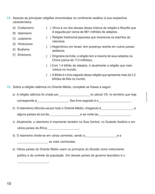 10
14. Associe as principais religiões encontradas no continente asiático à sua respectiva
característica.
(A) Cristianismo
(B) Islamismo
(C) Judaísmo
(D) Hinduísmo
(E) Budismo
(F) Xintoísmo
( ) Shiva é um dos deuses dessa mistura de religião e filosofia que
é seguida por cerca de 961 milhões de adeptos.
( ) Religião tradicional japonesa que reverencia os espíritos da
natureza.
( ) Hegemônico em Israel, tem presença restrita em outros países
asiáticos.
( ) Originária da Índia, a religião tem a maioria de seus adeptos na
China (cerca de 113 milhões).
( ) Com 1,4 bilhão de adeptos, é atualmente a religião que mais
cresce no mundo.
( ) A Bíblia é o livro sagrado dessa religião que apresenta mais de 2,2
bilhões de fiéis no mundo.
15. Sobre a religião islâmica no Oriente Médio, complete as frases a seguir.
a) A religião islâmica foi criada por no século VII, no território que hoje
corresponde à . Seu livro sagrado é o .
b) O islamismo difundiu-se por todo o Oriente Médio, chegando à , a
alguns países do sul da e ao norte da .
c) Atualmente, o islamismo é importante também na Ásia Central, no Sudeste Asiático e em
vários países da África .
d) O islamismo divide-se em várias correntes, sendo a e a
as mais conhecidas.
e) Vários países do Oriente Médio usam os princípios do Alcorão como instrumento
político e de controle da população. Um desses países de governo teocrático é o
.
CÓPIA
AUTORIZADA.
 