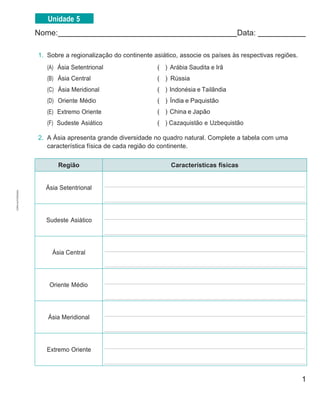 1
Nome: Data:
1. Sobre a regionalização do continente asiático, associe os países às respectivas regiões.
(A) Ásia Setentrional
(B) Ásia Central
(C) Ásia Meridional
(D) Oriente Médio
(E) Extremo Oriente
(F) Sudeste Asiático
( ) Arábia Saudita e Irã
( ) Rússia
( ) Indonésia e Tailândia
( ) Índia e Paquistão
( ) China e Japão
( ) Cazaquistão e Uzbequistão
2. A Ásia apresenta grande diversidade no quadro natural. Complete a tabela com uma
característica física de cada região do continente.
Região Características físicas
Ásia Setentrional
Sudeste Asiático
Ásia Central
Oriente Médio
Ásia Meridional
Extremo Oriente
Unidade 5
CÓPIA
AUTORIZADA.
 