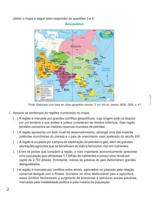 2
0 733 km
Utilize o mapa a seguir para responder às questões 3 e 4.
Ásia político
Fonte: Elaborado com base em Atlas geográfico escolar. 3. ed. Rio de Janeiro: IBGE, 2006. p. 47.
3. Associe as sentenças às regiões numeradas no mapa.
( ) A região é marcada por grandes conflitos geopolíticos, cuja origem está na disputa
por um território a que árabes e judeus consideram ter direitos históricos. Esta região
também concentra as maiores reservas mundiais de petróleo.
( ) A região apresenta um bom nível de desenvolvimento, abrange uma das maiores
potências econômicas do planeta e o país de crescimento mais acelerado do século XXI.
( ) A região é ocupada por campos de exploração de petróleo e gás, além de grandes
plantações agrícolas que se beneficiam do solo tchernozion, rico em nutrientes.
( ) Entre os países que compõem a região, o mais importante economicamente apresenta
uma população que ultrapassa 1,1 bilhão de habitantes e possui uma renda per
capita de 2.753 dólares. Entretanto, índices de pobreza do país demonstram grandes
desigualdades.
( ) A região é marcada por conflitos entre etnias, agravados no passado pela relação
comercial desigual com a Rússia. Somados ao clima desfavorável para a agricultura,
esses conflitos favoreceram o surgimento de economias e estruturas sociais precárias,
marcadas pela instabilidade política e pela miséria da população.
CÓPIA
AUTORIZADA.
 
