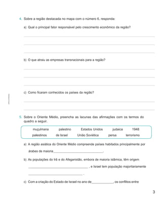 3
muçulmana
palestinos
palestino
de Israel
Estados Unidos
União Soviética
judaica 1948
persa terrorismo
4. Sobre a região destacada no mapa com o número 6, responda:
a) Qual o principal fator responsável pelo crescimento econômico da região?
b) O que atraiu as empresas transnacionais para a região?
c) Como ficaram conhecidos os países da região?
5. Sobre o Oriente Médio, preencha as lacunas das afirmações com os termos do
quadro a seguir.
a) A região asiática do Oriente Médio compreende países habitados principalmente por
árabes de maioria .
b) As populações do Irã e do Afeganistão, embora de maioria islâmica, têm origem
, e Israel tem população majoritariamente
.
c) Com a criação do Estado de Israel no ano de , os conflitos entre
CÓPIA
AUTORIZADA.
 
