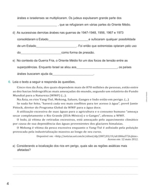 4
árabes e israelenses se multiplicaram. Os judeus expulsaram grande parte dos
, que se refugiaram em várias partes do Oriente Médio.
d) As sucessivas derrotas árabes nas guerras de 1947-1948, 1956, 1967 e 1973
consolidaram o Estado e sufocaram qualquer possibilidade
de um Estado . Foi então que extremistas optaram pelo uso
do como forma de pressão.
e) No contexto da Guerra Fria, o Oriente Médio foi um dos focos de tensão entre as
superpotências. Enquanto Israel se aliou aos , os países
árabes buscaram ajuda da .
6. Leia o texto a seguir e responda às questões.
Cinco rios da Ásia, dos quais dependem mais de 870 milhões de pessoas, estão entre
as dez bacias hidrográficas mais ameaçadas do mundo, segundo um relatório do Fundo
Mundial para a Natureza (WWF) (...).
Na Ásia, os rios Yang-Tsé, Mekong, Saluen, Ganges e Indo estão em perigo. (...)
Se nada for feito, “haverá cada vez mais conflitos para ter acesso à água”, prevê Jamie
Pittock, diretor do Programa Global da WWF para a água doce.
A utilização excessiva de suas águas para a agricultura e o consumo humano “ameaça
secar completamente o Rio Grande [EUA-México] e o Ganges”, afirmou a WWF.
O Indo, já vítima de retiradas excessivas, está ameaçado pelo aquecimento climático
por causa de sua dependência das águas provenientes dos glaciares himalaias.
O Mekong é vítima da pesca excessiva enquanto o Yang-Tsé é asfixiado pela poluição
provocada pela industrialização massiva ao longo de seu curso.
Disponível em: <http://noticias.uol.com.br/ultnot/afp/2007/03/19/ult1806u5726.jhtm>.
Acesso em: 12 maio 2012.
a) Considerando a localização dos rios em perigo, quais são as regiões asiáticas mais
afetadas?
CÓPIA
AUTORIZADA.
 