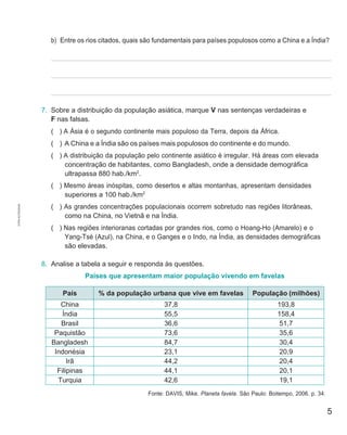 5
.
b) Entre os rios citados, quais são fundamentais para países populosos como a China e a Índia?
7. Sobre a distribuição da população asiática, marque V nas sentenças verdadeiras e
F nas falsas.
( ) A Ásia é o segundo continente mais populoso da Terra, depois da África.
( ) A China e a Índia são os países mais populosos do continente e do mundo.
( ) A distribuição da população pelo continente asiático é irregular. Há áreas com elevada
concentração de habitantes, como Bangladesh, onde a densidade demográfica
ultrapassa 880 hab./km2
.
( ) Mesmo áreas inóspitas, como desertos e altas montanhas, apresentam densidades
superiores a 100 hab./km2
( ) As grandes concentrações populacionais ocorrem sobretudo nas regiões litorâneas,
como na China, no Vietnã e na Índia.
( ) Nas regiões interioranas cortadas por grandes rios, como o Hoang-Ho (Amarelo) e o
Yang-Tsé (Azul), na China, e o Ganges e o Indo, na Índia, as densidades demográficas
são elevadas.
8. Analise a tabela a seguir e responda às questões.
Países que apresentam maior população vivendo em favelas
País % da população urbana que vive em favelas População (milhões)
China 37,8 193,8
Índia 55,5 158,4
Brasil 36,6 51,7
Paquistão 73,6 35,6
Bangladesh 84,7 30,4
Indonésia 23,1 20,9
Irã 44,2 20,4
Filipinas 44,1 20,1
Turquia 42,6 19,1
Fonte: DAVIS, Mike. Planeta favela. São Paulo: Boitempo, 2006. p. 34.
CÓPIA
AUTORIZADA.
 