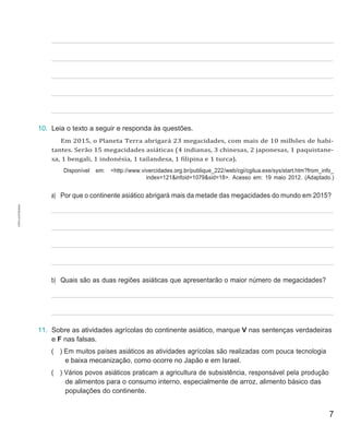 7
10. Leia o texto a seguir e responda às questões.
Em 2015, o Planeta Terra abrigará 23 megacidades, com mais de 10 milhões de habi-
tantes. Serão 15 megacidades asiáticas (4 indianas, 3 chinesas, 2 japonesas, 1 paquistane-
sa, 1 bengali, 1 indonésia, 1 tailandesa, 1 filipina e 1 turca).
Disponível em: <http://www.vivercidades.org.br/publique_222/web/cgi/cgilua.exe/sys/start.htm?from_info_
index=121&infoid=1079&sid=18>. Acesso em: 19 maio 2012. (Adaptado.)
a) Por que o continente asiático abrigará mais da metade das megacidades do mundo em 2015?
b) Quais são as duas regiões asiáticas que apresentarão o maior número de megacidades?
11. Sobre as atividades agrícolas do continente asiático, marque V nas sentenças verdadeiras
e F nas falsas.
( ) Em muitos países asiáticos as atividades agrícolas são realizadas com pouca tecnologia
e baixa mecanização, como ocorre no Japão e em Israel.
( ) Vários povos asiáticos praticam a agricultura de subsistência, responsável pela produção
de alimentos para o consumo interno, especialmente de arroz, alimento básico das
populações do continente.
CÓPIA
AUTORIZADA.
 