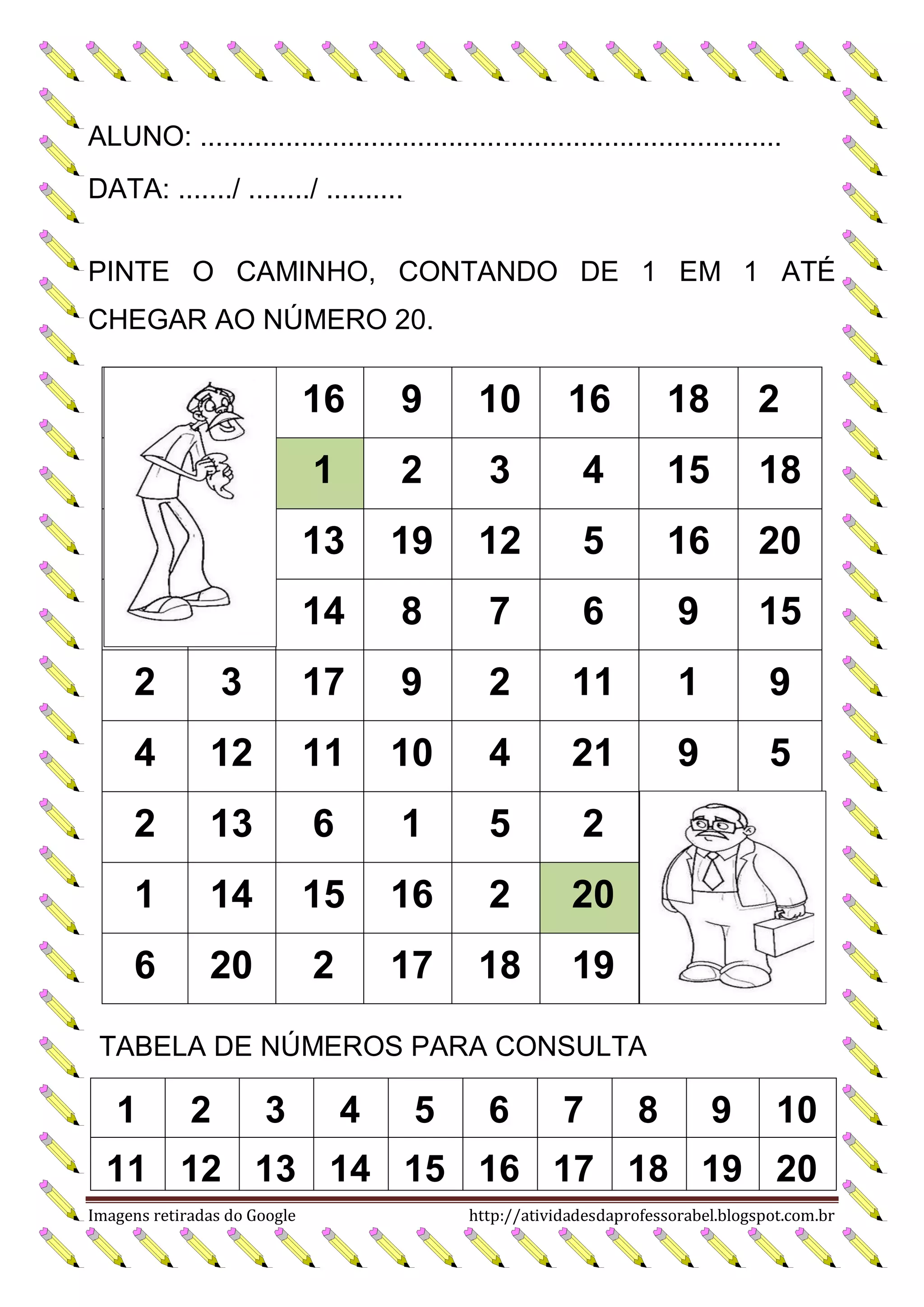 ALUNO: ...........................................................................
DATA: ......./ ......../ ..........
PINTE O CAMINHO, CONTANDO DE 1 EM 1 ATÉ
CHEGAR AO NÚMERO 20.

16

9

10

16

18

2

1

2

3

4

15

18

13

19

12

5

16

20

14

8

7

6

9

15

2

3

17

9

2

11

1

9

4

12

11

10

4

21

9

5

2

13

6

1

5

2

1

14

15

16

2

20

6

20

2

17

18

19

TABELA DE NÚMEROS PARA CONSULTA

1

2

3

4

5

6

7

8

9

10

11 12 13 14 15 16 17 18 19 20
Imagens retiradas do Google

http://atividadesdaprofessorabel.blogspot.com.br

 