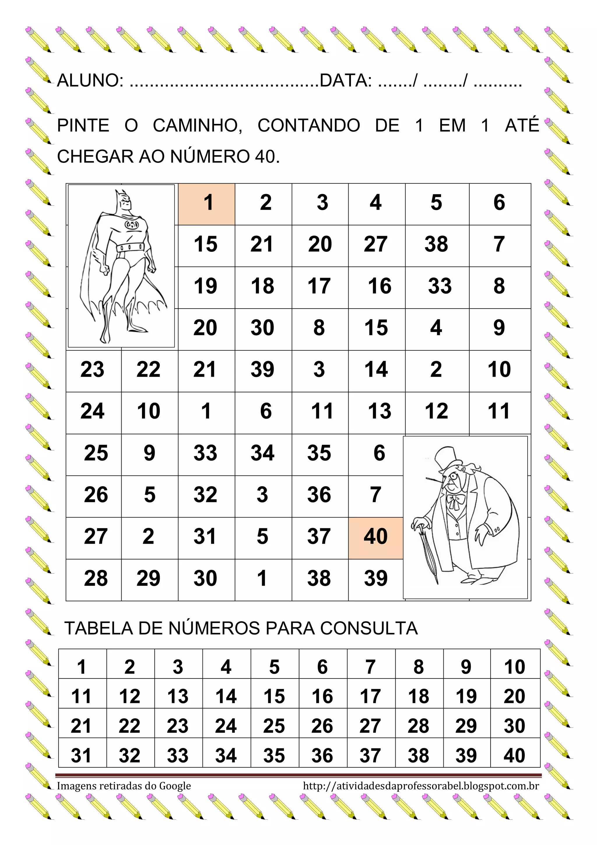ALUNO: ......................................DATA: ......./ ......../ ..........
PINTE O CAMINHO, CONTANDO DE 1 EM 1 ATÉ
CHEGAR AO NÚMERO 40.

1

2

3

4

5

6

15

21

20

27

38

7

19

18

17

16

33

8

20

30

8

15

4

9

23

22

21

39

3

14

2

10

24

10

1

6

11

13

12

11

25

9

33

34

35

6

26

5

32

3

36

7

27

2

31

5

37

40

28

29

30

1

38

39

TABELA DE NÚMEROS PARA CONSULTA

1
11
21
31

2
12
22
32

3
13
23
33

Imagens retiradas do Google

4
14
24
34

5
15
25
35

6
16
26
36

7
17
27
37

8
18
28
38

9
19
29
39

10
20
30
40

http://atividadesdaprofessorabel.blogspot.com.br

 