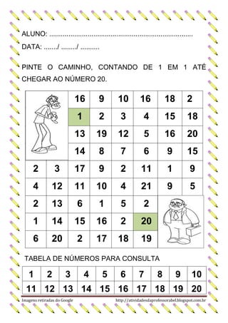 ALUNO: ...........................................................................
DATA: ......./ ......../ ..........
PINTE O CAMINHO, CONTANDO DE 1 EM 1 ATÉ
CHEGAR AO NÚMERO 20.

16

9

10

16

18

2

1

2

3

4

15

18

13

19

12

5

16

20

14

8

7

6

9

15

2

3

17

9

2

11

1

9

4

12

11

10

4

21

9

5

2

13

6

1

5

2

1

14

15

16

2

20

6

20

2

17

18

19

TABELA DE NÚMEROS PARA CONSULTA

1

2

3

4

5

6

7

8

9

10

11 12 13 14 15 16 17 18 19 20
Imagens retiradas do Google

http://atividadesdaprofessorabel.blogspot.com.br

 