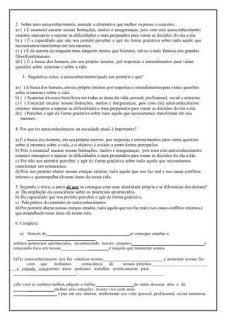 2. Sobre auto autoconhecimento, assinale a alternativa que melhor expresse o conceito...
a) ( ) É essencial encarar nossas limitações, medos e inseguranças, pois com este autoconhecimento
estamos maisaptos a superar as dificuldades e mais preparados para tomar as decisões do dia a dia
b) ( ) É a capacidade que não nos permite perceber e agir de forma gradativa sobre tudo aquilo que
necessitamostransformar em nós mesmos.
c) ( ) É de autoria de ninguém mais ninguém menos que Sócrates, talvez o mais famoso dos grandes
filósofosatenienses.
d) ( ) É a busca dos homens, em seu próprio interior, por respostas e entendimentos para várias
questões sobre simesmo e sobre a vida
3. Segundo o texto, o autoconhecimento pode nos permitir o que?
a) ( ) A busca dos homens, em seu próprio interior, por respostas e entendimentos para várias questões
sobre si mesmoe sobre a vida.
b) ( ) Acarretar diversos benefícios em todas as áreas da vida: pessoal, profissional, social e amorosa.
c) ( ) Essencial encarar nossas limitações, medos e inseguranças, pois com este autoconhecimento
estamos maisaptos a superar as dificuldades e mais preparados para tomar as decisões do dia a dia.
d) ( ) Perceber e agir de forma gradativa sobre tudo aquilo que necessitamos transformar em nós
mesmos.
4. Por que ter autoconhecimento na sociedade atual, é importante?
a) É a busca dos homens, em seu próprio interior, por respostas e entendimentos para várias questões
sobre si mesmoe sobre a vida, e o objetivo é evoluir a partir destas percepções.
b) Pois é essencial encarar nossas limitações, medos e inseguranças, pois com este autoconhecimento
estamos maisaptos a superar as dificuldades e mais preparados para tomar as decisões do dia a dia.
c) Por não nos permitir perceber e agir de forma gradativa sobre tudo aquilo que necessitamos
transformar em nósmesmos.
d) Pois nos permite alterar nossas crenças erradas, tudo aquilo que nos faz mal e nos causa conflitos
internos e queatrapalha diversas áreas da nossa vida.
5. Segundo o texto, a partir do que se consegue criar uma identidade própria e se diferenciar dos demais?
a) Da ampliação da consciência sobre os potenciais adormecidos.
b) Da capacidade que nos permite perceber e agir de forma gradativa.
c) Pela prática do caminho do autoconhecimento.
d) Por permitir alterar nossas crenças erradas, tudo aquilo que nos faz mal e nos causa conflitos internos e
que atrapalhadiversas áreas da nossa vida.
6. Complete:
a) Através do _________________________________se consegue ampliar a
_________________________
sobreos potenciais adormecidos, reconhecendo nossos próprios________________________________e
colocando foco em nossas____________ e naquilo que realmente somos.
b)Ter autoconhecimento nos faz valorizar nossas e aumentar nossae faz
com que tenhamos consciência de nossos próprios___________________________
, e estando conscientes disso podemos trabalhar positivamente para
_______________________-______________________________________.
c)Se você se conhece melhor, adquire o hábito ___________de antes dosseus atos e de
____________melhor suas emoções. Assim vive com mais
______________ e paz em seu interior, melhorando sua vida: pessoal, profissional, social eamorosa.
 