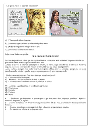 7. O que as frases ao lado têm em comum?
a)( ) Ter domínio sobre si mesmo.
b)( ) Possuir a capacidade de se colocarno lugar do outro.
c)( ) Saber distinguir uma emoção ruimda boa.
d)( ) Possuir autoconhecimento apenas.
Leia o texto abaixo e responda:
CUIDE BEM DE VOCÊ MESMO
Procure ocupar-se com coisas que lhe tragam satisfação e bem-estar. Crie momentos de paz e tranquilidade
para sentir dentro de você o poder da vida e do amor.
Aprecie e respeite a natureza, contemple as árvores, as flores, ouça com atenção o canto dos pássaros;
respeite as pessoas como elas são; procure compreendê-las; seja amigo e companheiro.
Anime-se, tenha coragem para mudar e ser mais responsável faça com boa vontade o que precisa ser feito;
acenda a sua luz interior e espalhe ao seu redor as sementes de amor e compreensão.
08 - O texto acima pretende fazer você: (marque alterativa correta)
a) Cuidar de si de forma egoísta.
b) Alimentar a discórdia e violência entre as pessoas.
c) Cuidar de sua auto-estima e ser cordial para com os outros.
09- Associe a segunda coluna de acordo com a primeira:
(1) Cordialidade
(2) Empatia
(3) Egoísmo
(4) Amor
( ) “Sentimento que impulsiona as pessoas para o que lhes parece belo, digno ou grandioso”. Significa
renunciar o egoísmo, o orgulho.
( ) É uma maneira de ser, de viver com e para os outros. Ela é a base, o fundamento do relacionamento
humano.
( ) É pensar somente em si, no seu próprio bem estar, sem se importar com o outro..
( ) É o mesmo que colocar-se no lugar do outro.
 