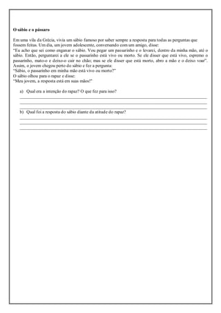O sábio e o pássaro
Em uma vila da Grécia, vivia um sábio famoso por saber sempre a resposta para todas as perguntas que
fossem feitas. Um dia, um jovem adolescente, conversando com um amigo, disse:
“Eu acho que sei como enganar o sábio. Vou pegar um passarinho e o levarei, dentro da minha mão, até o
sábio. Então, perguntarei a ele se o passarinho está vivo ou morto. Se ele disser que está vivo, espremo o
passarinho, mato-o e deixo-o cair no chão; mas se ele disser que está morto, abro a mão e o deixo voar”.
Assim, o jovem chegou perto do sábio e fez a pergunta:
“Sábio, o passarinho em minha mão está vivo ou morto?”
O sábio olhou para o rapaz e disse:
“Meu jovem, a resposta está em suas mãos!"
a) Qual era a intenção do rapaz? O que fez para isso?
____________________________________________________________________________________
____________________________________________________________________________________
____________________________________________________________________________________
b) Qual foi a resposta do sábio diante da atitude do rapaz?
____________________________________________________________________________________
____________________________________________________________________________________
____________________________________________________________________________________
 